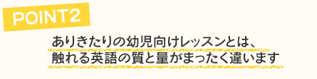 ありきたりの幼児向けレッスンとは、触れる英語の質と量が全く違います