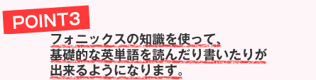 フォニックスの知識を使って、基礎的な英単語を読んだり書いたりが出来るようになります。
