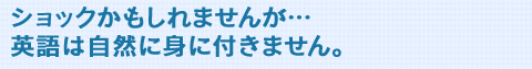 ショックかもしれませんが・・・英語は自然には身につきません。