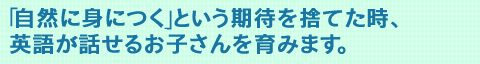 自然に身につくという期待を捨てた時、英語が話せるお子さんを育みます。