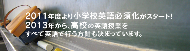 2011年度より小学校英語必須化がスタート！2013年から、高校の英語授業をすべて英語で行う方針も決まっています。