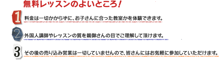 無料体験レッスンのよいところ！料金は一切かからずに、お子さんに合った教室かを体験できます。外国人講師やレッスンの質を親御さんの目でご理解して頂けます。その後の売り込み営業は一切していませんので、皆さんにはお気軽に参加していただけます。